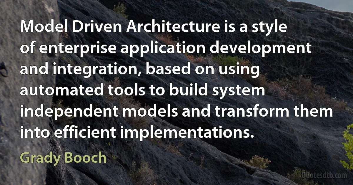 Model Driven Architecture is a style of enterprise application development and integration, based on using automated tools to build system independent models and transform them into efficient implementations. (Grady Booch)