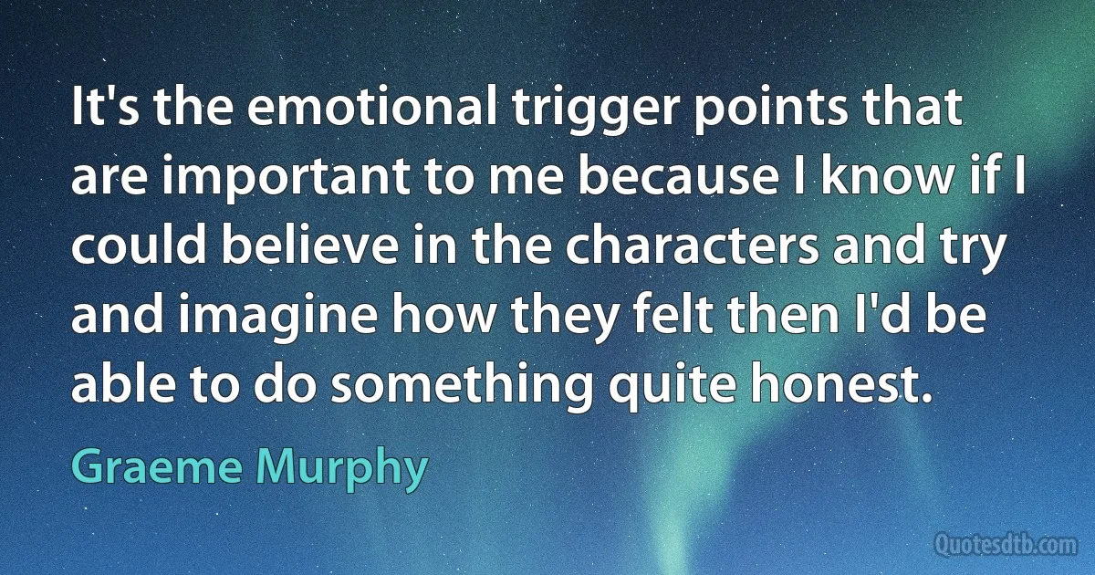 It's the emotional trigger points that are important to me because I know if I could believe in the characters and try and imagine how they felt then I'd be able to do something quite honest. (Graeme Murphy)