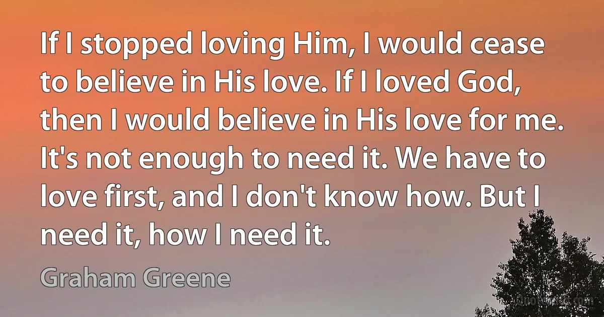 If I stopped loving Him, I would cease to believe in His love. If I loved God, then I would believe in His love for me. It's not enough to need it. We have to love first, and I don't know how. But I need it, how I need it. (Graham Greene)