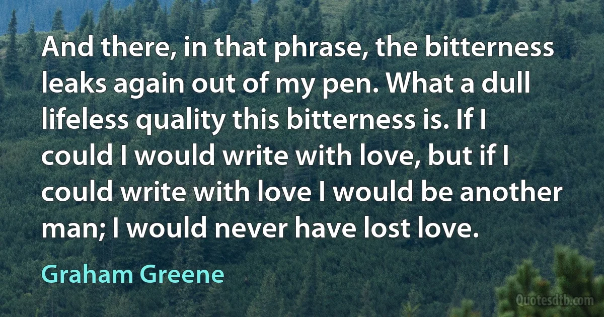 And there, in that phrase, the bitterness leaks again out of my pen. What a dull lifeless quality this bitterness is. If I could I would write with love, but if I could write with love I would be another man; I would never have lost love. (Graham Greene)