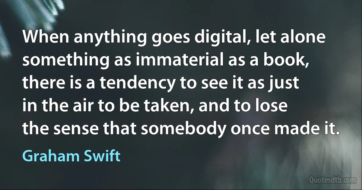 When anything goes digital, let alone something as immaterial as a book, there is a tendency to see it as just in the air to be taken, and to lose the sense that somebody once made it. (Graham Swift)