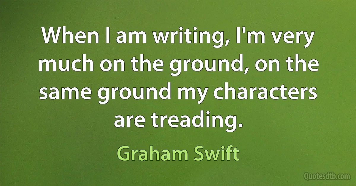 When I am writing, I'm very much on the ground, on the same ground my characters are treading. (Graham Swift)