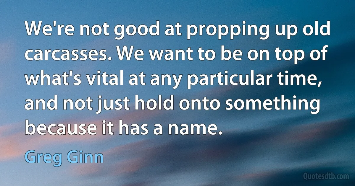 We're not good at propping up old carcasses. We want to be on top of what's vital at any particular time, and not just hold onto something because it has a name. (Greg Ginn)