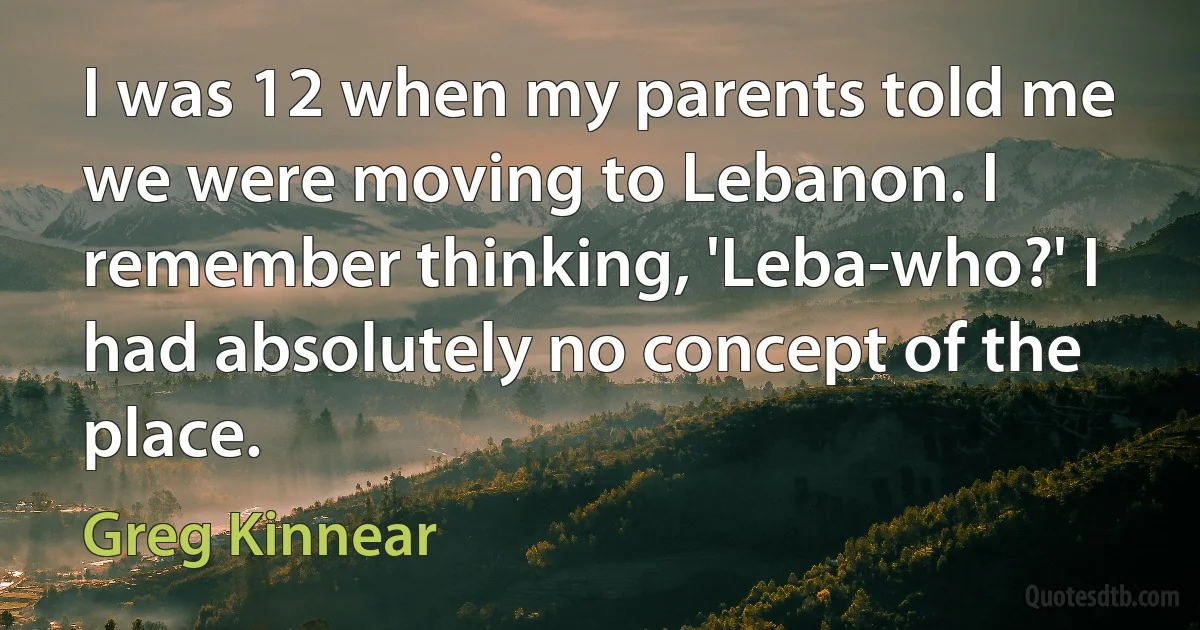 I was 12 when my parents told me we were moving to Lebanon. I remember thinking, 'Leba-who?' I had absolutely no concept of the place. (Greg Kinnear)