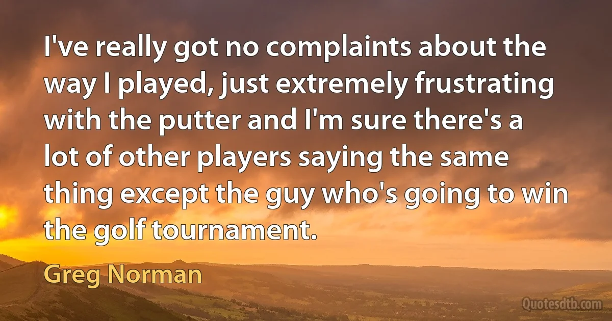 I've really got no complaints about the way I played, just extremely frustrating with the putter and I'm sure there's a lot of other players saying the same thing except the guy who's going to win the golf tournament. (Greg Norman)