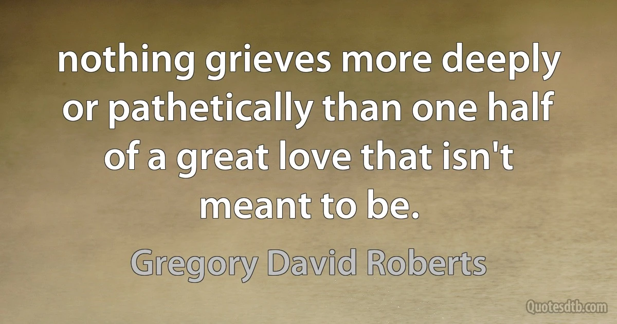 nothing grieves more deeply or pathetically than one half of a great love that isn't meant to be. (Gregory David Roberts)