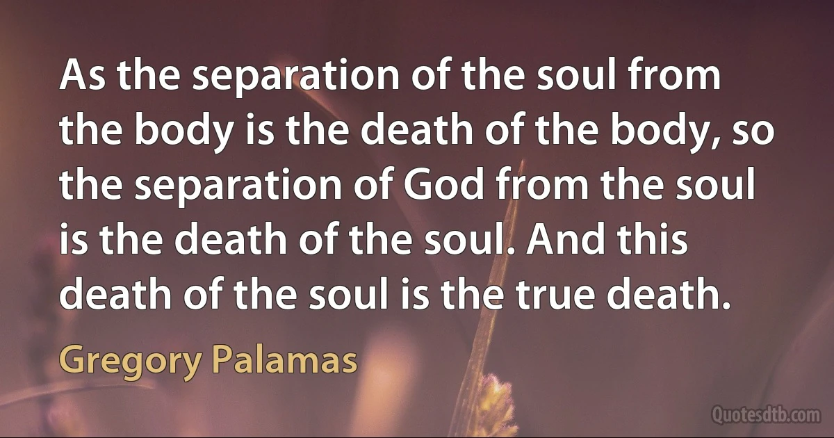 As the separation of the soul from the body is the death of the body, so the separation of God from the soul is the death of the soul. And this death of the soul is the true death. (Gregory Palamas)