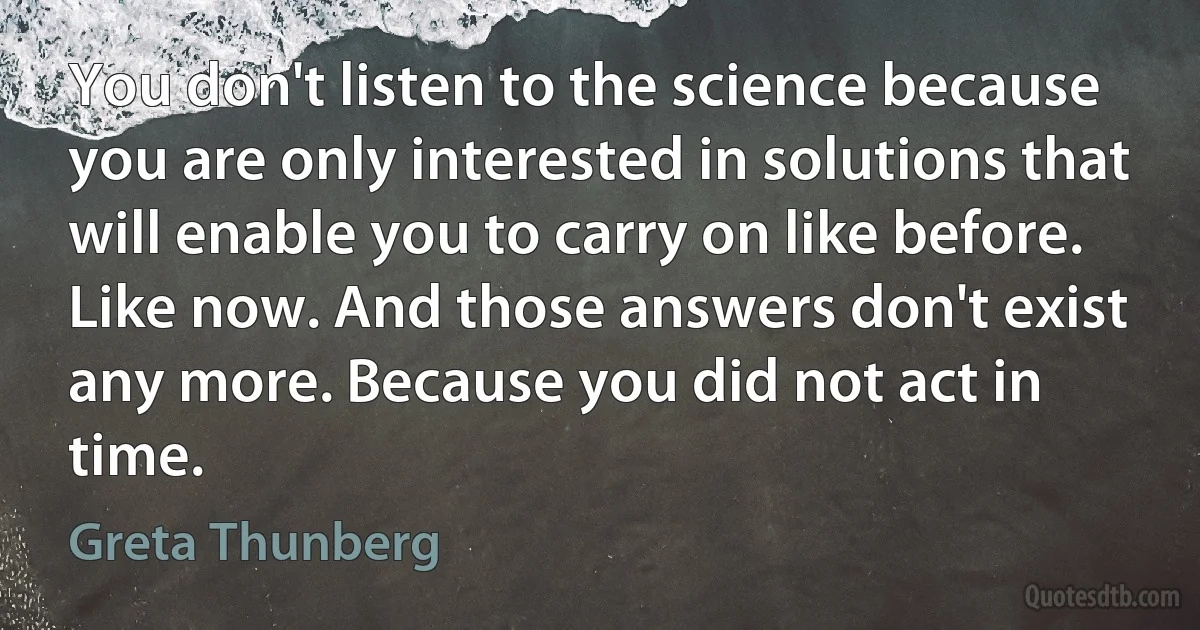 You don't listen to the science because you are only interested in solutions that will enable you to carry on like before. Like now. And those answers don't exist any more. Because you did not act in time. (Greta Thunberg)