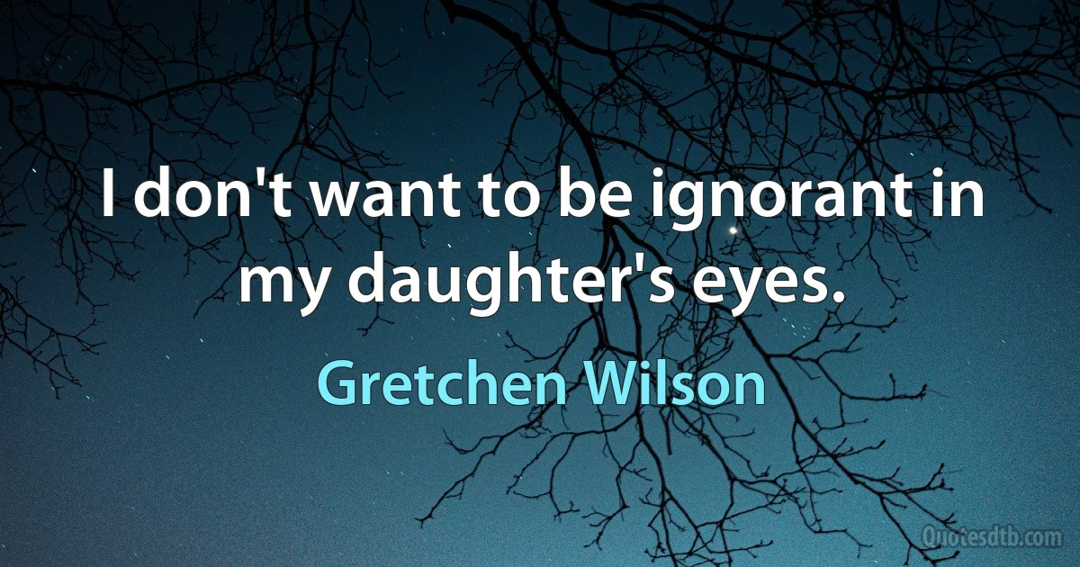 I don't want to be ignorant in my daughter's eyes. (Gretchen Wilson)