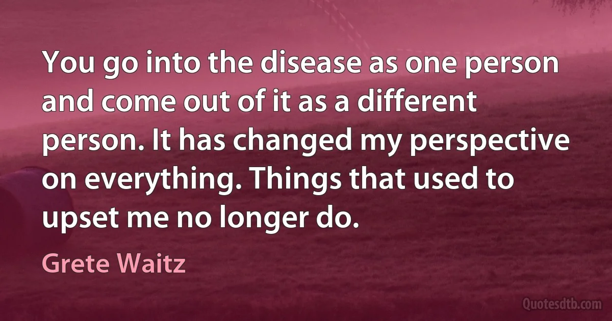 You go into the disease as one person and come out of it as a different person. It has changed my perspective on everything. Things that used to upset me no longer do. (Grete Waitz)