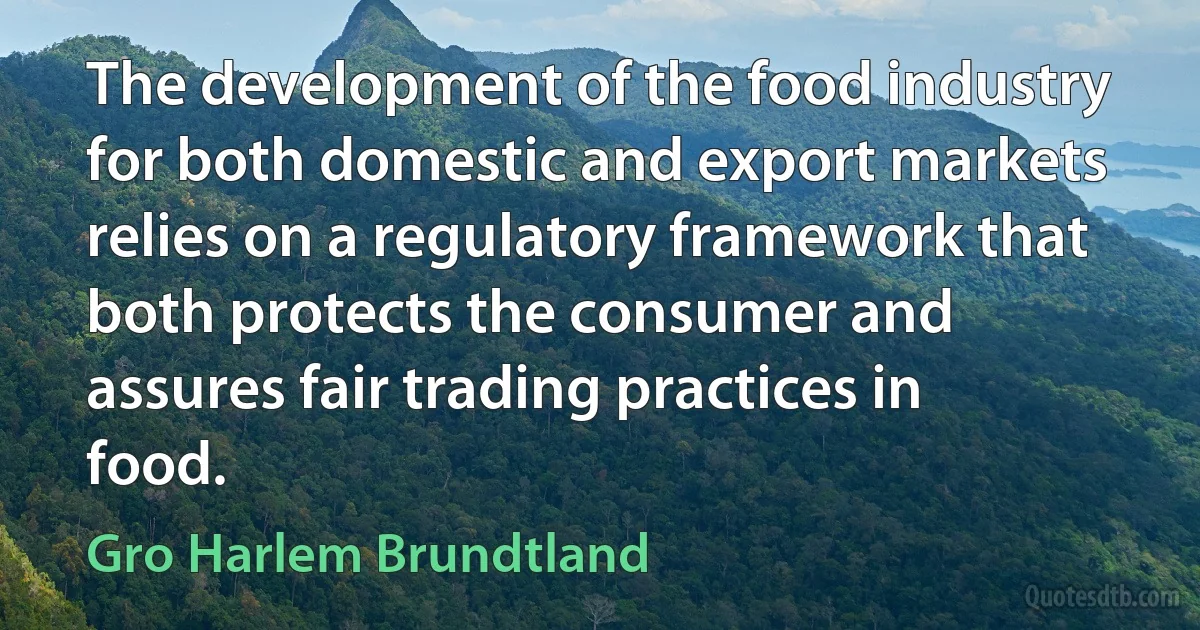 The development of the food industry for both domestic and export markets relies on a regulatory framework that both protects the consumer and assures fair trading practices in food. (Gro Harlem Brundtland)