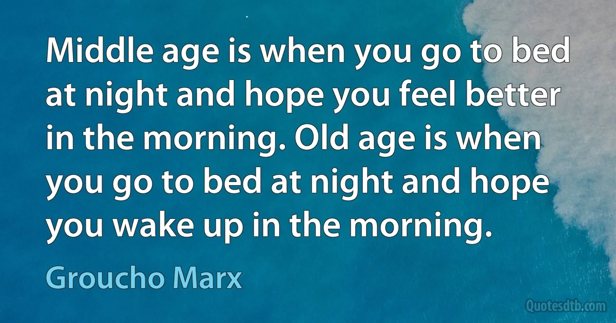 Middle age is when you go to bed at night and hope you feel better in the morning. Old age is when you go to bed at night and hope you wake up in the morning. (Groucho Marx)