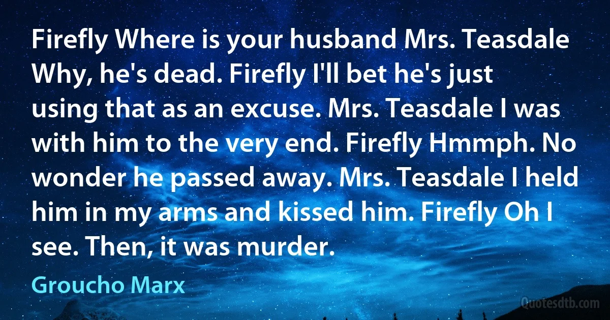 Firefly Where is your husband Mrs. Teasdale Why, he's dead. Firefly I'll bet he's just using that as an excuse. Mrs. Teasdale I was with him to the very end. Firefly Hmmph. No wonder he passed away. Mrs. Teasdale I held him in my arms and kissed him. Firefly Oh I see. Then, it was murder. (Groucho Marx)