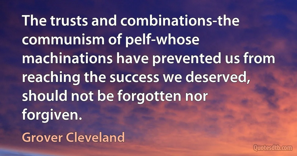 The trusts and combinations-the communism of pelf-whose machinations have prevented us from reaching the success we deserved, should not be forgotten nor forgiven. (Grover Cleveland)