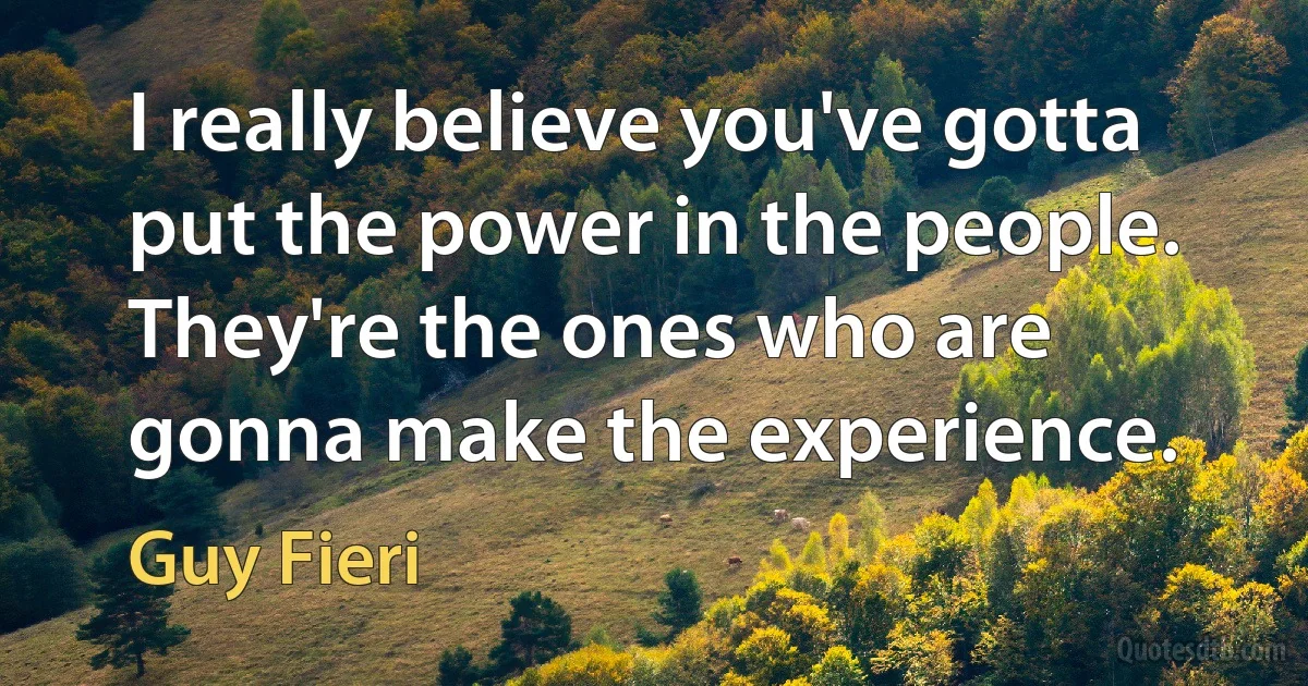 I really believe you've gotta put the power in the people. They're the ones who are gonna make the experience. (Guy Fieri)