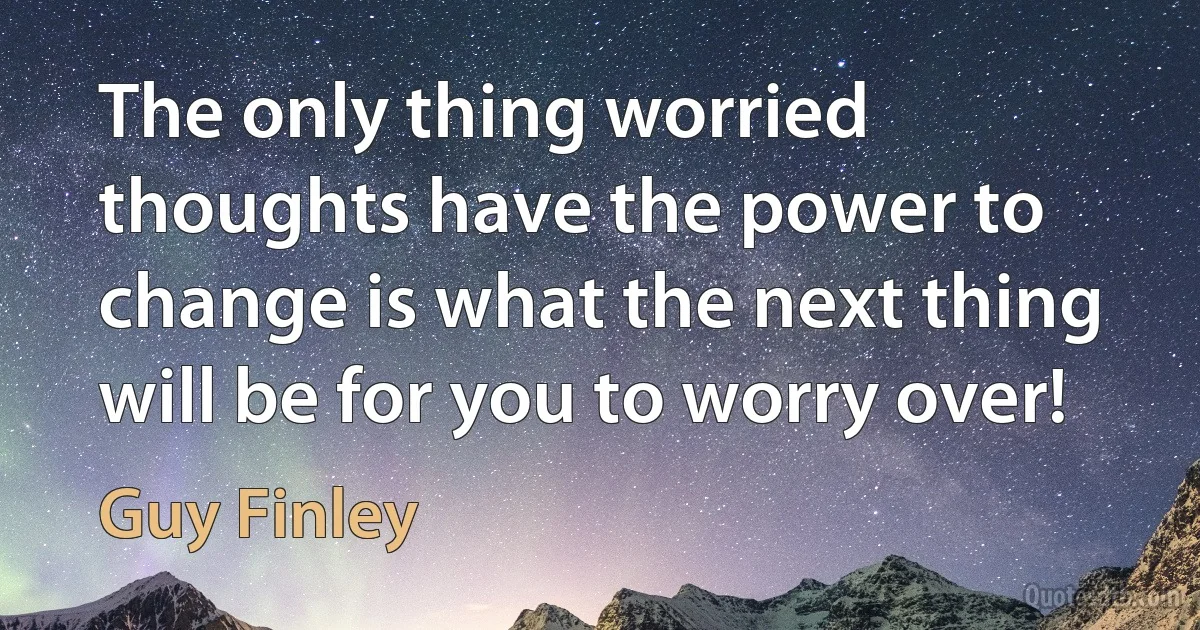 The only thing worried thoughts have the power to change is what the next thing will be for you to worry over! (Guy Finley)