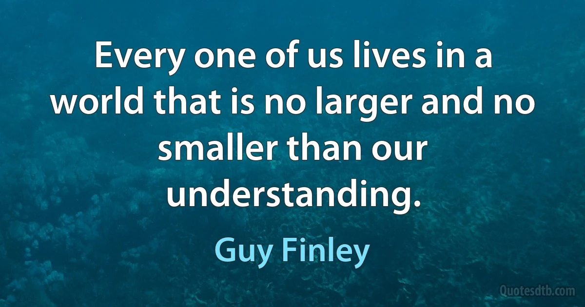 Every one of us lives in a world that is no larger and no smaller than our understanding. (Guy Finley)