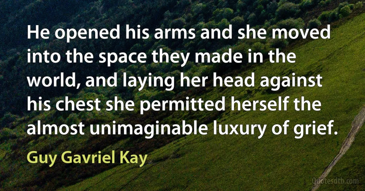 He opened his arms and she moved into the space they made in the world, and laying her head against his chest she permitted herself the almost unimaginable luxury of grief. (Guy Gavriel Kay)