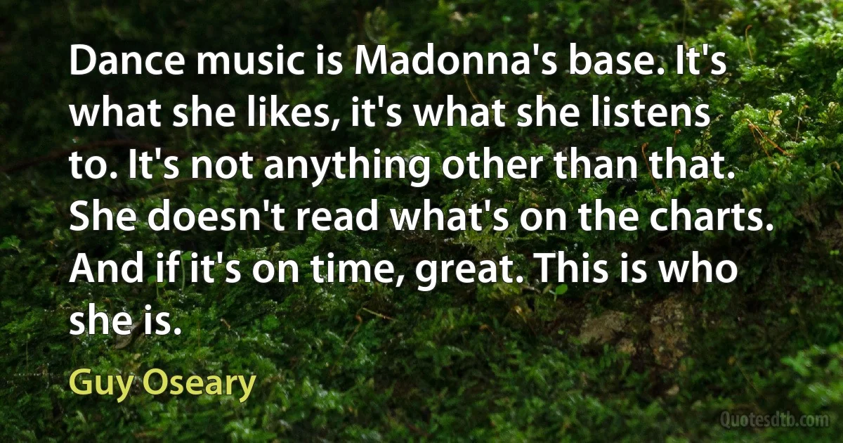 Dance music is Madonna's base. It's what she likes, it's what she listens to. It's not anything other than that. She doesn't read what's on the charts. And if it's on time, great. This is who she is. (Guy Oseary)