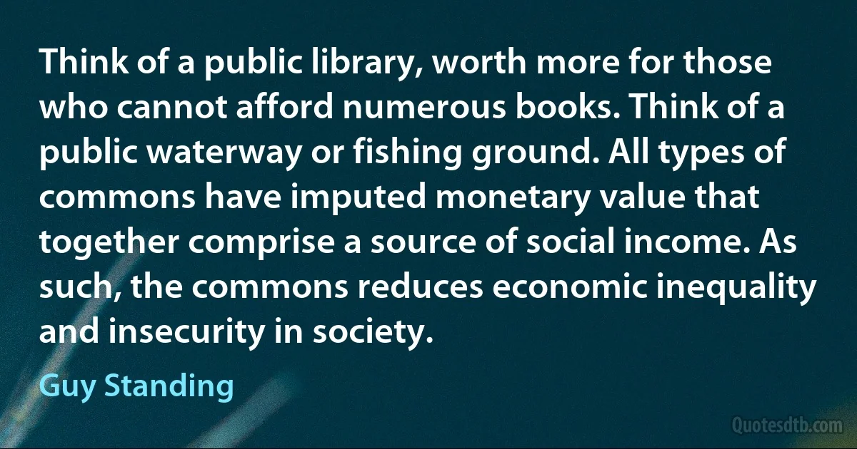 Think of a public library, worth more for those who cannot afford numerous books. Think of a public waterway or fishing ground. All types of commons have imputed monetary value that together comprise a source of social income. As such, the commons reduces economic inequality and insecurity in society. (Guy Standing)