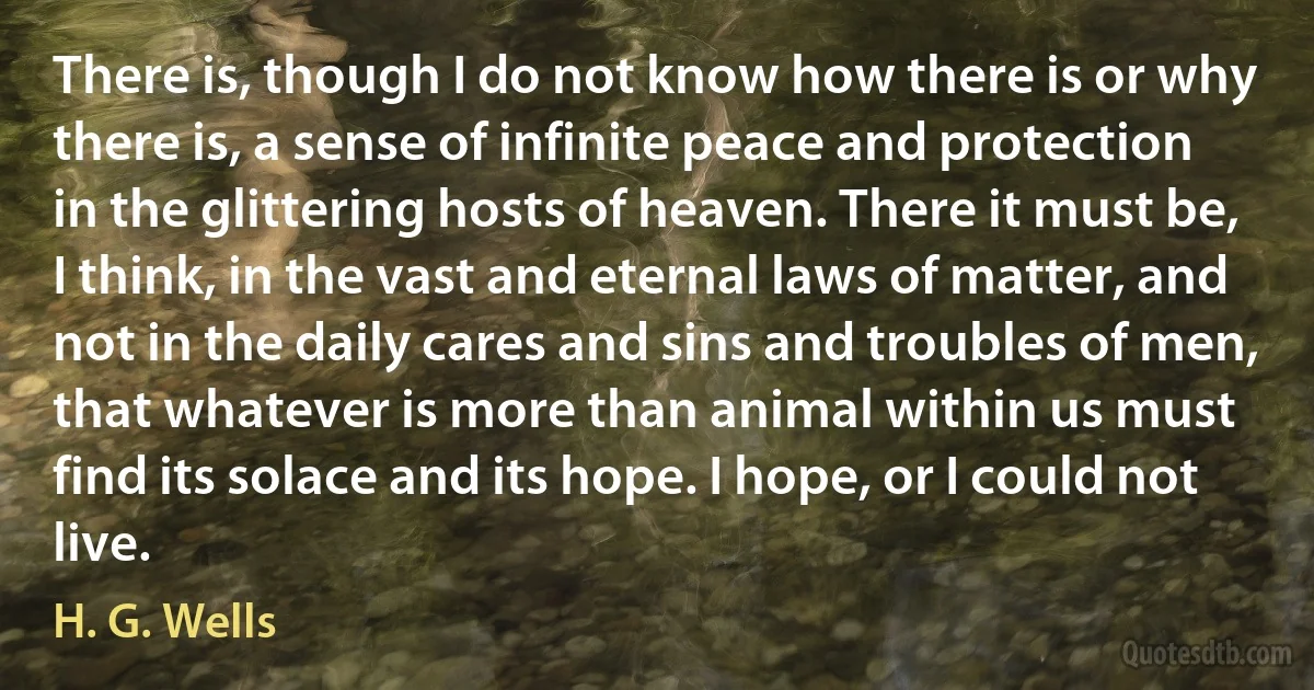 There is, though I do not know how there is or why there is, a sense of infinite peace and protection in the glittering hosts of heaven. There it must be, I think, in the vast and eternal laws of matter, and not in the daily cares and sins and troubles of men, that whatever is more than animal within us must find its solace and its hope. I hope, or I could not live. (H. G. Wells)