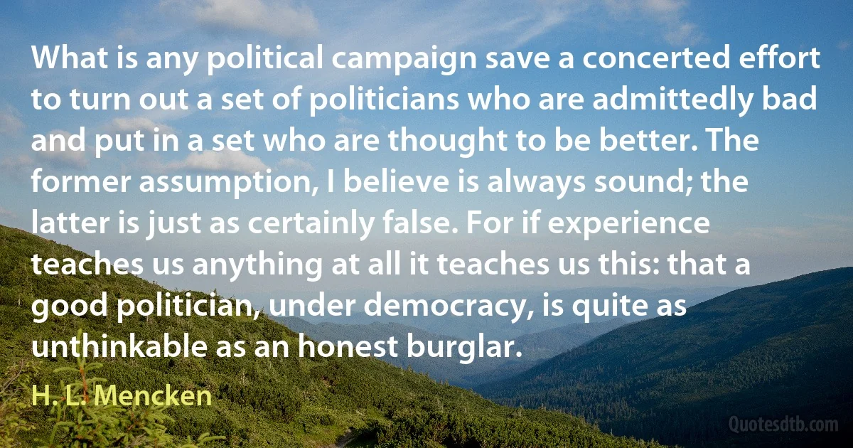 What is any political campaign save a concerted effort to turn out a set of politicians who are admittedly bad and put in a set who are thought to be better. The former assumption, I believe is always sound; the latter is just as certainly false. For if experience teaches us anything at all it teaches us this: that a good politician, under democracy, is quite as unthinkable as an honest burglar. (H. L. Mencken)