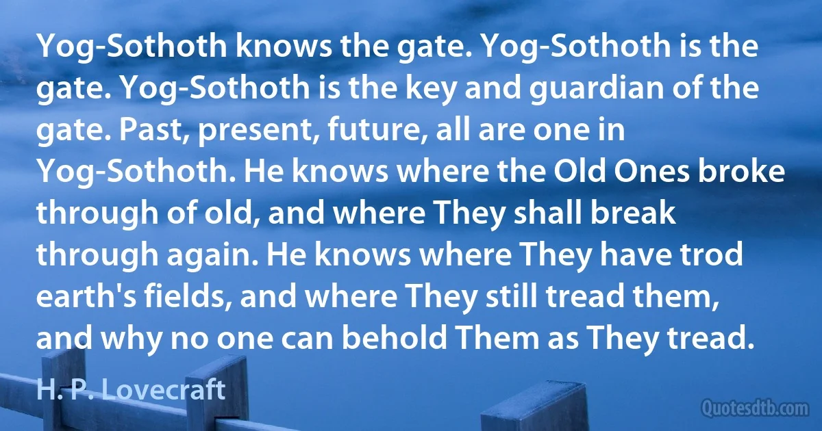 Yog-Sothoth knows the gate. Yog-Sothoth is the gate. Yog-Sothoth is the key and guardian of the gate. Past, present, future, all are one in Yog-Sothoth. He knows where the Old Ones broke through of old, and where They shall break through again. He knows where They have trod earth's fields, and where They still tread them, and why no one can behold Them as They tread. (H. P. Lovecraft)