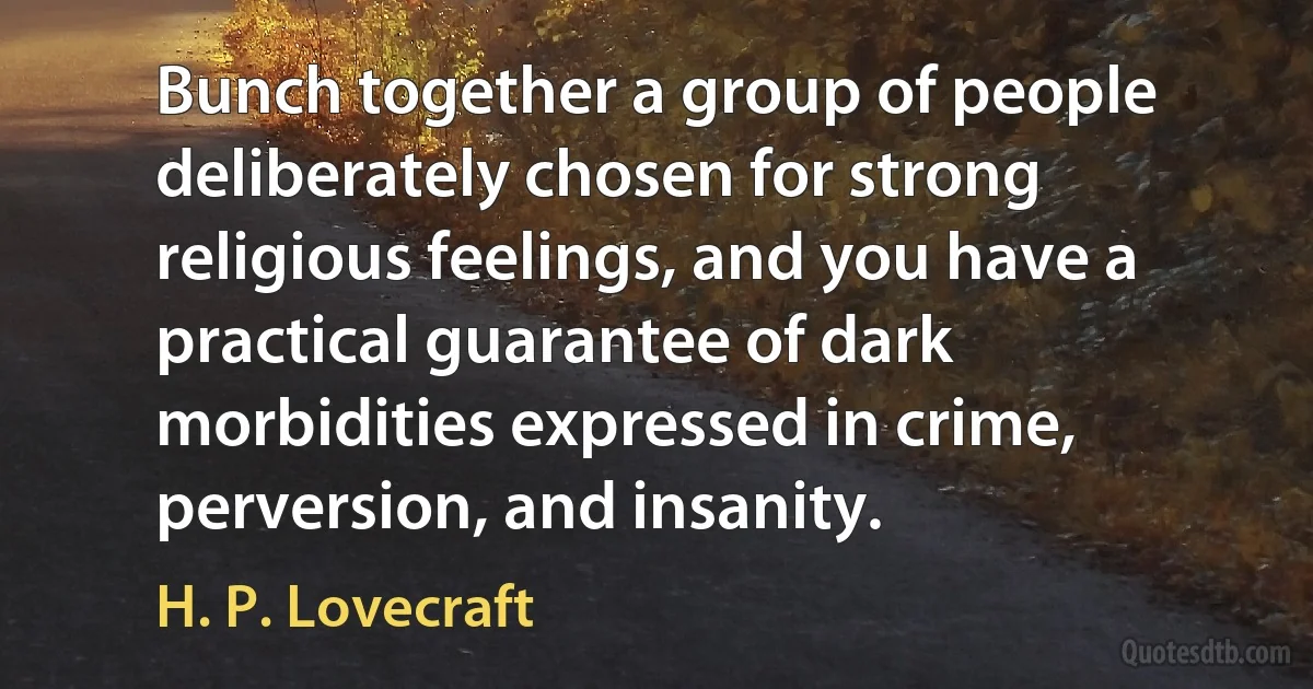 Bunch together a group of people deliberately chosen for strong religious feelings, and you have a practical guarantee of dark morbidities expressed in crime, perversion, and insanity. (H. P. Lovecraft)