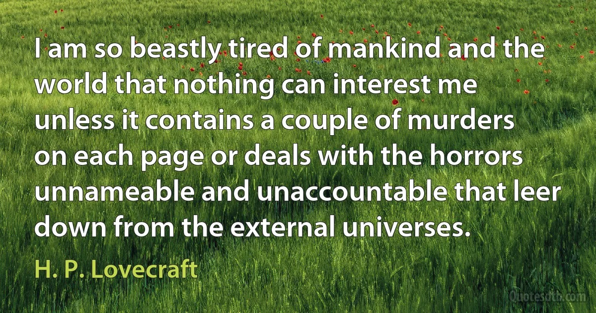 I am so beastly tired of mankind and the world that nothing can interest me unless it contains a couple of murders on each page or deals with the horrors unnameable and unaccountable that leer down from the external universes. (H. P. Lovecraft)