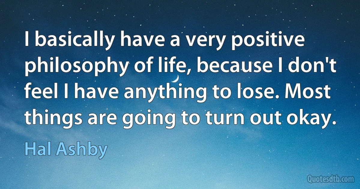 I basically have a very positive philosophy of life, because I don't feel I have anything to lose. Most things are going to turn out okay. (Hal Ashby)