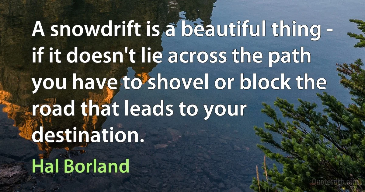 A snowdrift is a beautiful thing - if it doesn't lie across the path you have to shovel or block the road that leads to your destination. (Hal Borland)