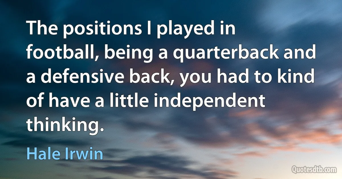 The positions I played in football, being a quarterback and a defensive back, you had to kind of have a little independent thinking. (Hale Irwin)