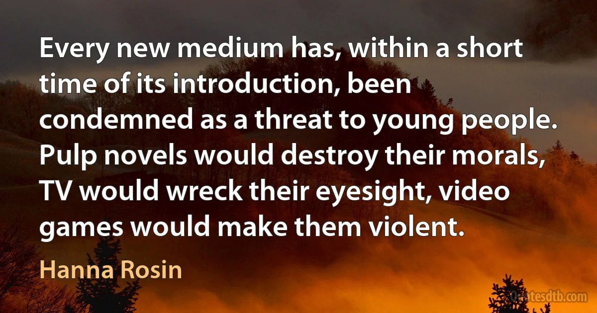 Every new medium has, within a short time of its introduction, been condemned as a threat to young people. Pulp novels would destroy their morals, TV would wreck their eyesight, video games would make them violent. (Hanna Rosin)