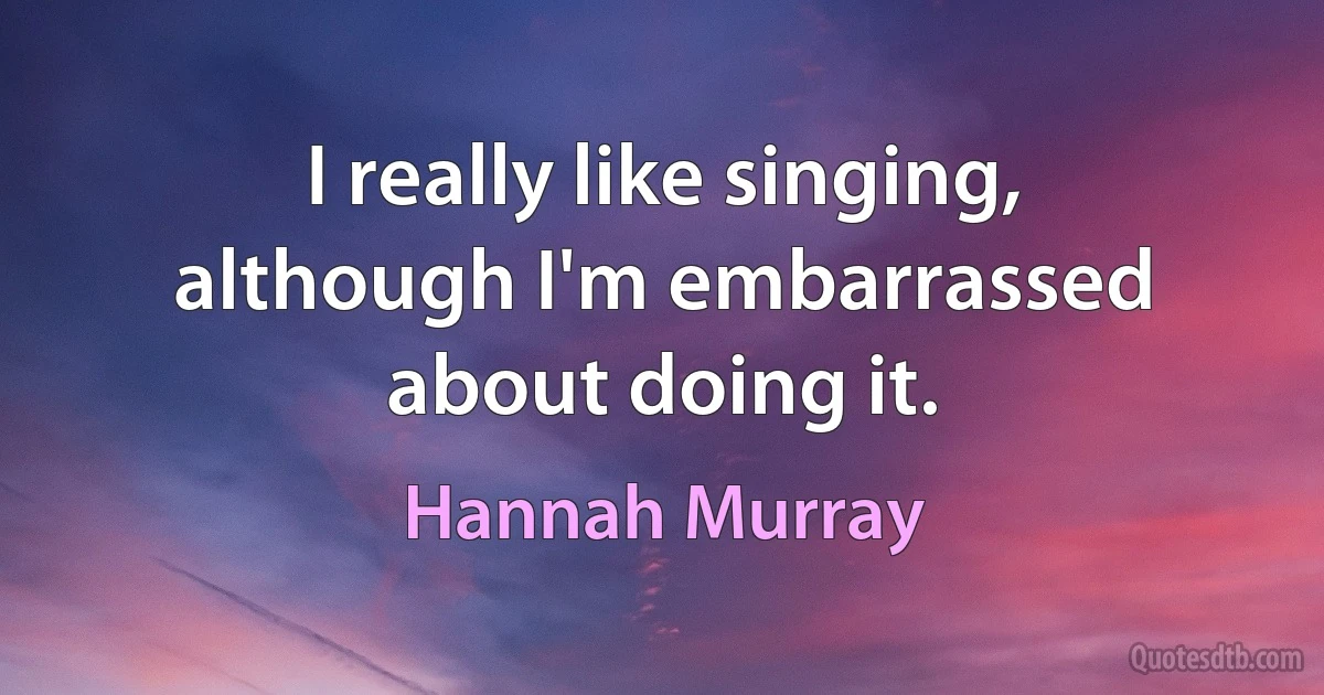 I really like singing, although I'm embarrassed about doing it. (Hannah Murray)