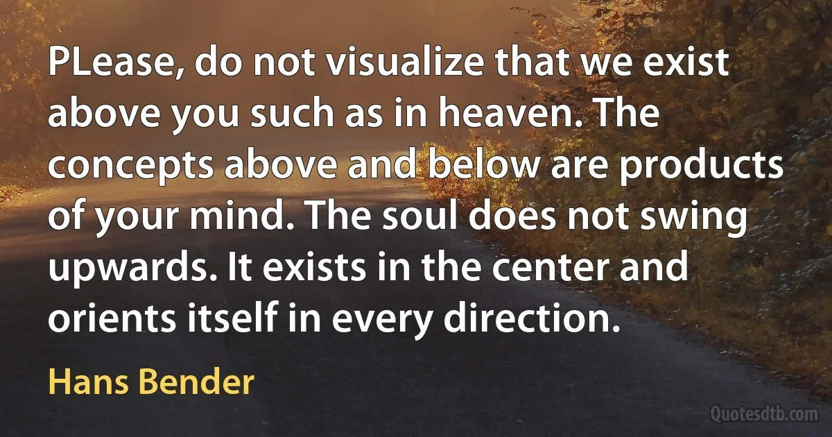 PLease, do not visualize that we exist above you such as in heaven. The concepts above and below are products of your mind. The soul does not swing upwards. It exists in the center and orients itself in every direction. (Hans Bender)