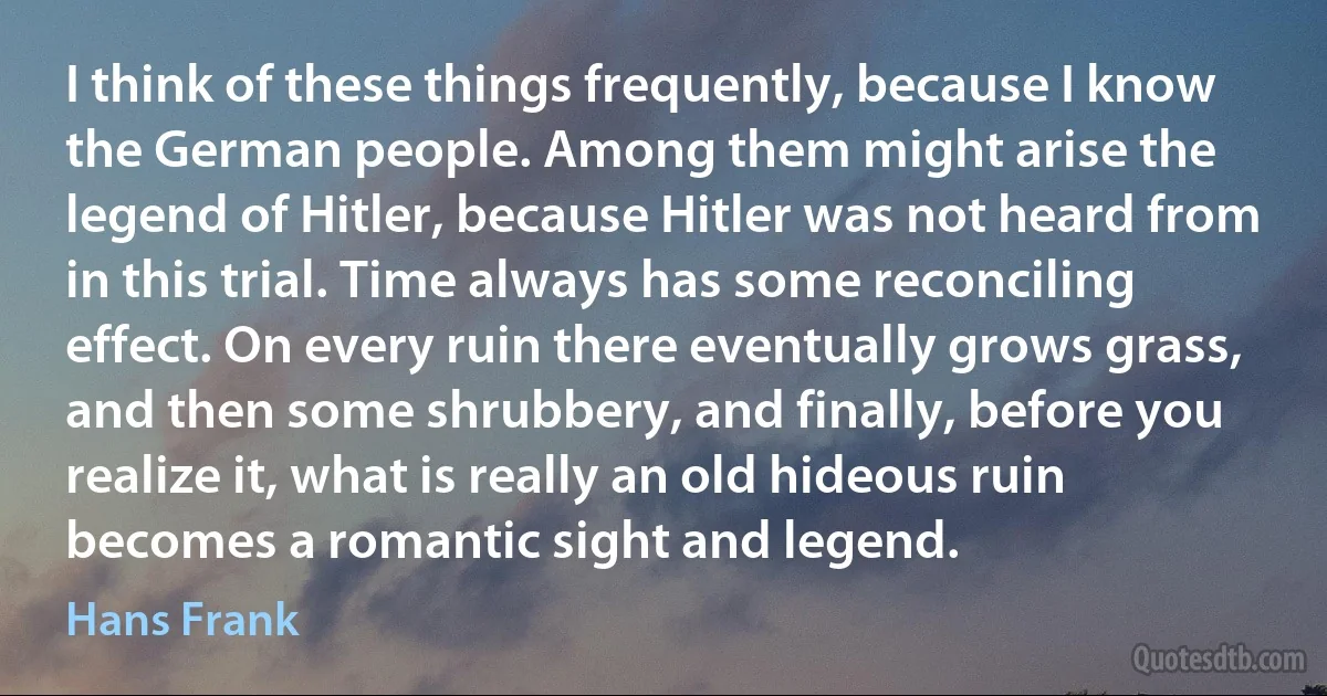 I think of these things frequently, because I know the German people. Among them might arise the legend of Hitler, because Hitler was not heard from in this trial. Time always has some reconciling effect. On every ruin there eventually grows grass, and then some shrubbery, and finally, before you realize it, what is really an old hideous ruin becomes a romantic sight and legend. (Hans Frank)