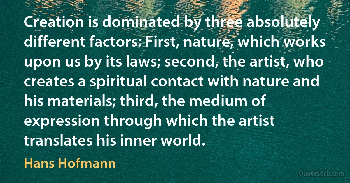 Creation is dominated by three absolutely different factors: First, nature, which works upon us by its laws; second, the artist, who creates a spiritual contact with nature and his materials; third, the medium of expression through which the artist translates his inner world. (Hans Hofmann)