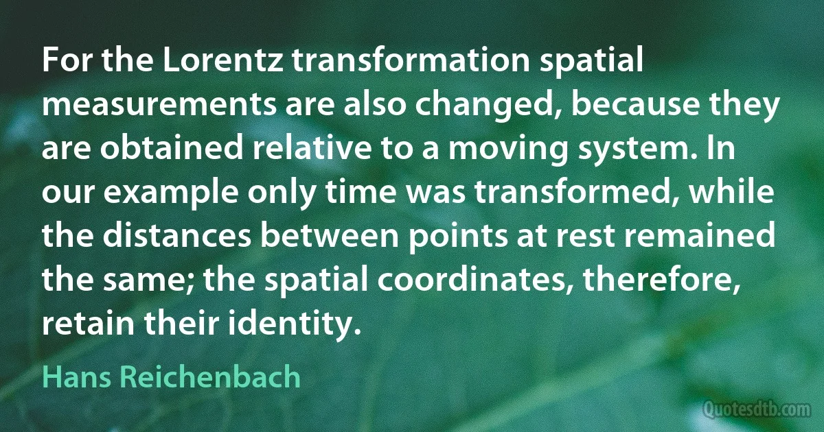 For the Lorentz transformation spatial measurements are also changed, because they are obtained relative to a moving system. In our example only time was transformed, while the distances between points at rest remained the same; the spatial coordinates, therefore, retain their identity. (Hans Reichenbach)