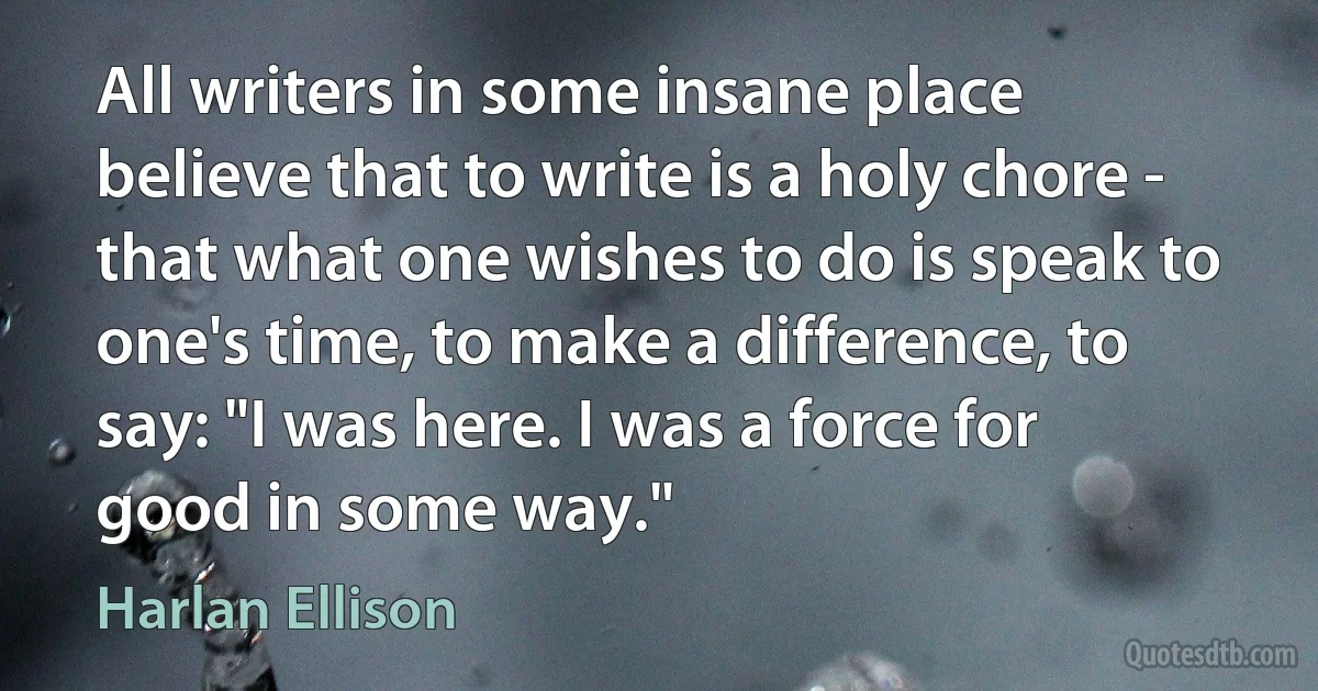 All writers in some insane place believe that to write is a holy chore - that what one wishes to do is speak to one's time, to make a difference, to say: "I was here. I was a force for good in some way." (Harlan Ellison)