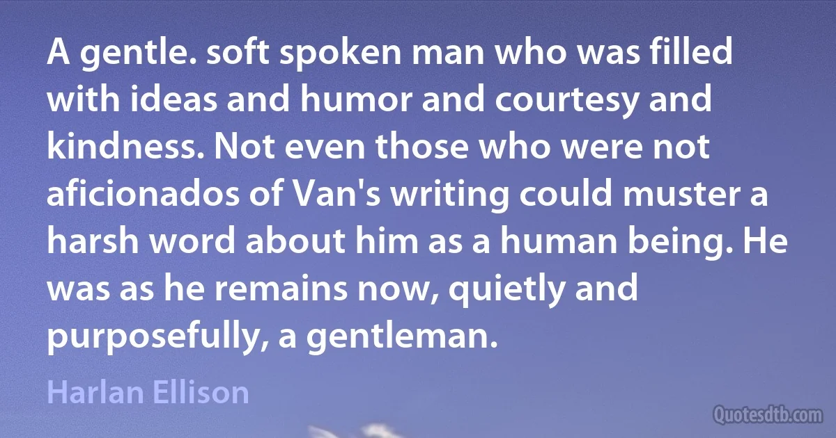 A gentle. soft spoken man who was filled with ideas and humor and courtesy and kindness. Not even those who were not aficionados of Van's writing could muster a harsh word about him as a human being. He was as he remains now, quietly and purposefully, a gentleman. (Harlan Ellison)