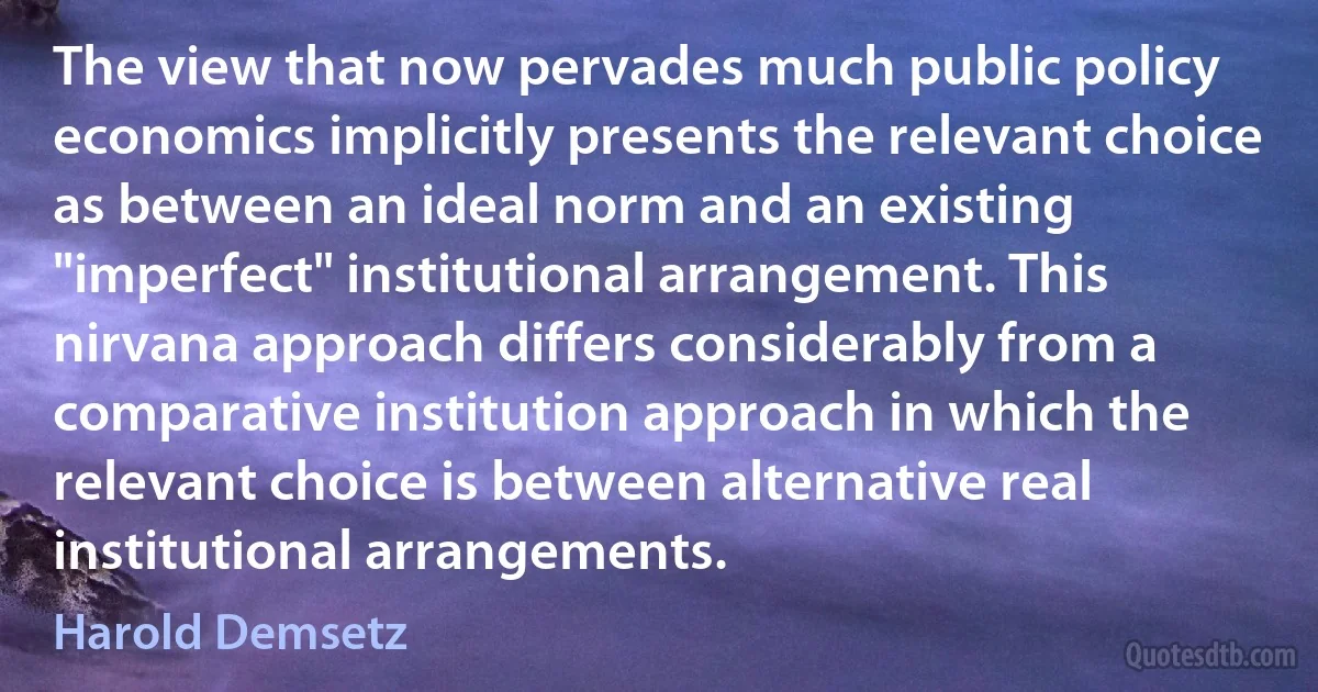 The view that now pervades much public policy economics implicitly presents the relevant choice as between an ideal norm and an existing "imperfect" institutional arrangement. This nirvana approach differs considerably from a comparative institution approach in which the relevant choice is between alternative real institutional arrangements. (Harold Demsetz)