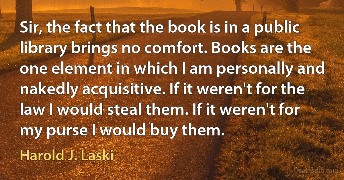 Sir, the fact that the book is in a public library brings no comfort. Books are the one element in which I am personally and nakedly acquisitive. If it weren't for the law I would steal them. If it weren't for my purse I would buy them. (Harold J. Laski)