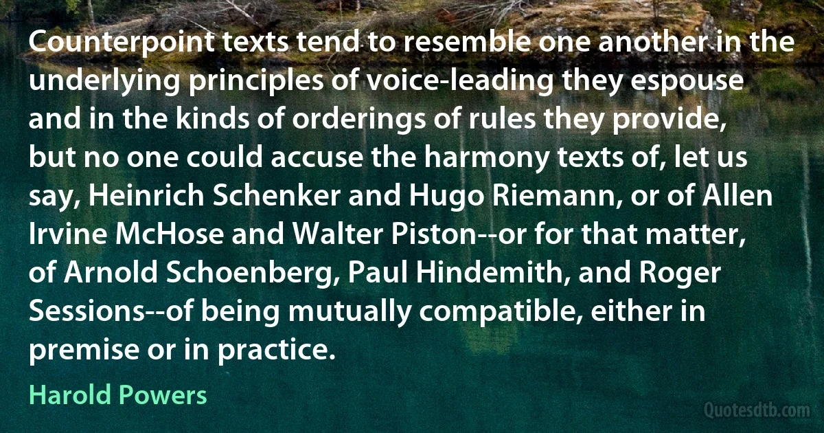 Counterpoint texts tend to resemble one another in the underlying principles of voice-leading they espouse and in the kinds of orderings of rules they provide, but no one could accuse the harmony texts of, let us say, Heinrich Schenker and Hugo Riemann, or of Allen Irvine McHose and Walter Piston--or for that matter, of Arnold Schoenberg, Paul Hindemith, and Roger Sessions--of being mutually compatible, either in premise or in practice. (Harold Powers)