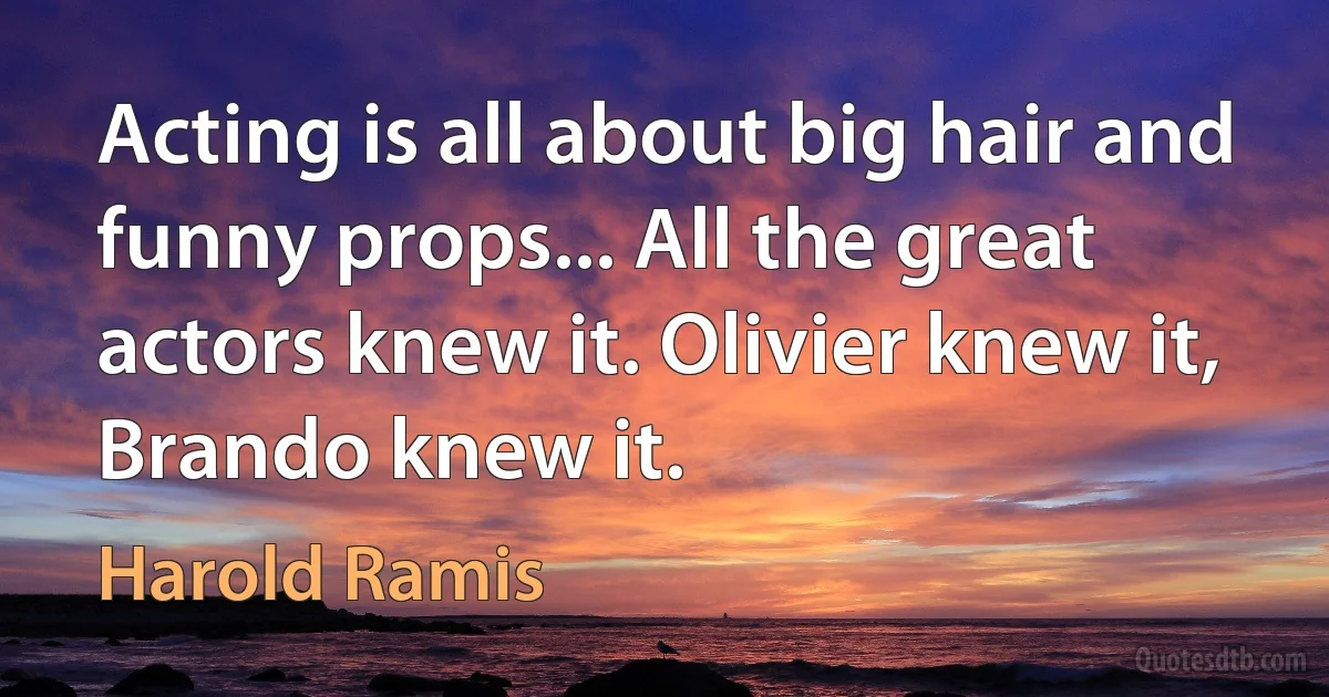 Acting is all about big hair and funny props... All the great actors knew it. Olivier knew it, Brando knew it. (Harold Ramis)