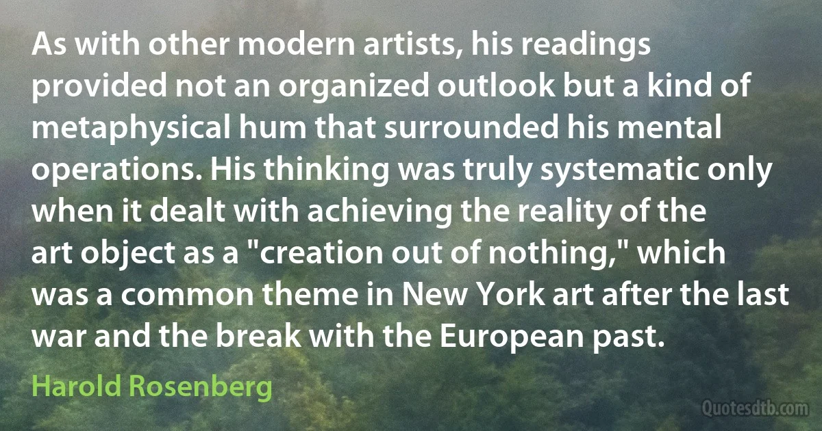 As with other modern artists, his readings provided not an organized outlook but a kind of metaphysical hum that surrounded his mental operations. His thinking was truly systematic only when it dealt with achieving the reality of the art object as a "creation out of nothing," which was a common theme in New York art after the last war and the break with the European past. (Harold Rosenberg)