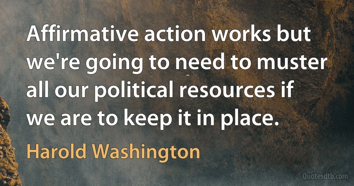 Affirmative action works but we're going to need to muster all our political resources if we are to keep it in place. (Harold Washington)