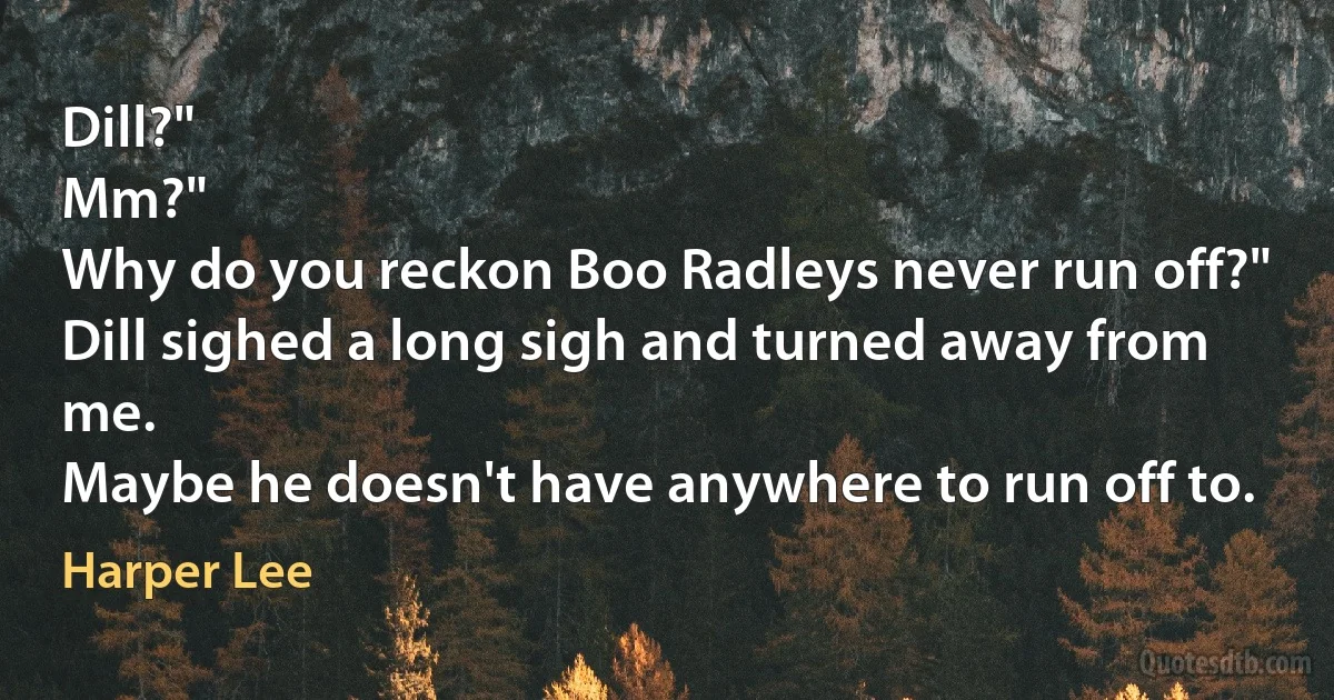 Dill?"
Mm?"
Why do you reckon Boo Radleys never run off?"
Dill sighed a long sigh and turned away from me.
Maybe he doesn't have anywhere to run off to. (Harper Lee)