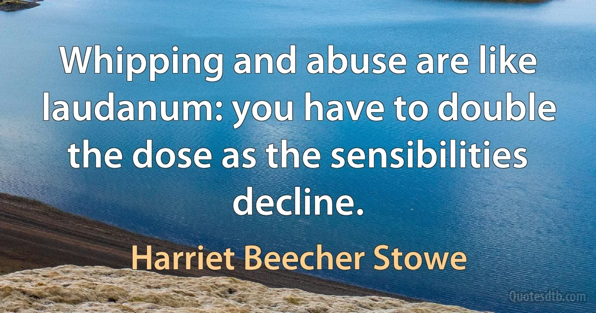 Whipping and abuse are like laudanum: you have to double the dose as the sensibilities decline. (Harriet Beecher Stowe)