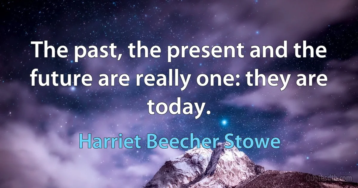 The past, the present and the future are really one: they are today. (Harriet Beecher Stowe)