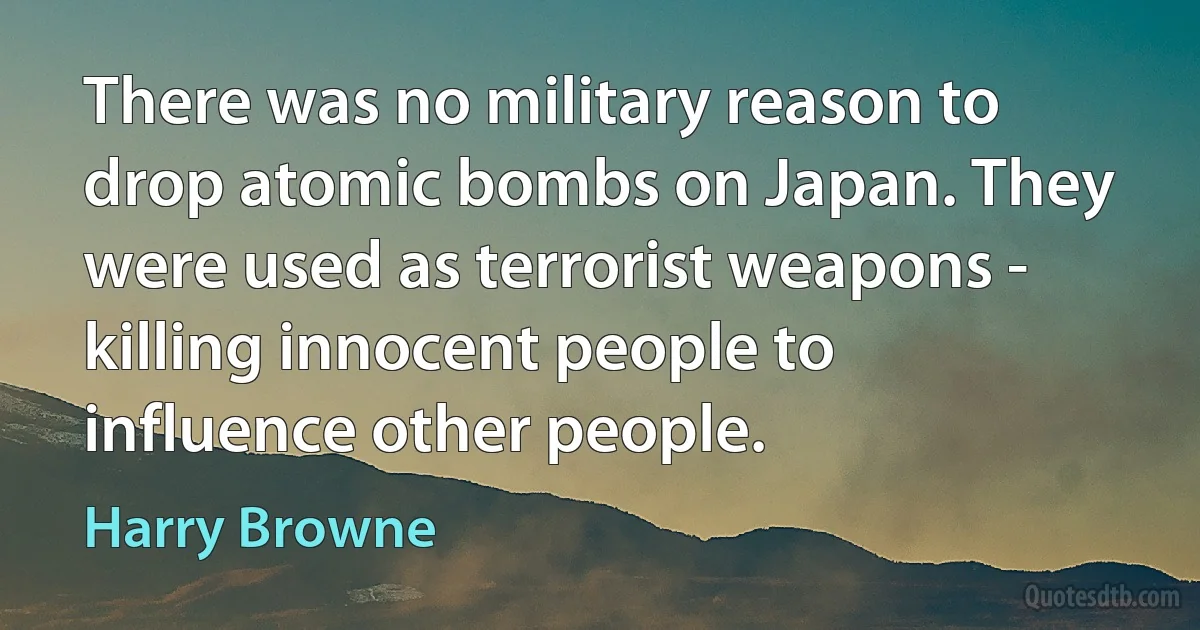 There was no military reason to drop atomic bombs on Japan. They were used as terrorist weapons - killing innocent people to influence other people. (Harry Browne)